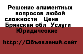 Решение алиментных вопросов любой сложности › Цена ­ 500 - Брянская обл. Услуги » Юридические   